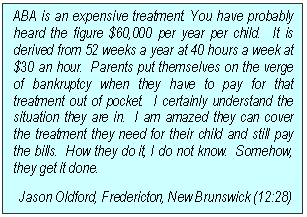 Text Box: ABA is an expensive treatment. You have probably heard the figure $60,000 per year per child.  It is derived from 52 weeks a year at 40 hours a week at $30 an hour.  Parents put themselves on the verge of bankruptcy when they have to pay for that treatment out of pocket.  I certainly understand the situation they are in.  I am amazed they can cover the treatment they need for their child and still pay the bills.  How they do it, I do not know.  Somehow, they get it done.
Jason Oldford, Fredericton, New Brunswick (12:28)
