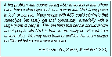 Text Box: A big problem with people facing ASD in society is that others often have a stereotype of how a person with ASD is supposed to look or behave.  Many people with ASD could eliminate that stereotype but rarely get that opportunity, especially with a large group of people.  The one thing that people should realize about people with ASD is that we are really no different from anyone else.  We may have traits or abilities that seem unique or different but so does everyone else.
Kristian Hooker, Selkirk, Manitoba (12:24)
