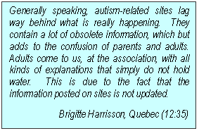 Text Box: Generally speaking, autism-related sites lag way behind what is really happening.  They contain a lot of obsolete information, which but adds to the confusion of parents and adults.  Adults come to us, at the association, with all kinds of explanations that simply do not hold water.  This is due to the fact that the information posted on sites is not updated.
Brigitte Harrisson, Quebec (12:35)
