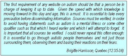 Text Box: The first requirement of any website on autism should be that a person be in charge of keeping it up to date.  Given the speed with which knowledge is moving forward in this day and age, this is a must.  It is essential to take every precaution before disseminating information.  Sources must be verified, in order to avoid having statements such as autism is a mental illness or some other qualifier such as that which I heard earlier and which I will attempt to forget.  It is important that all sources be verified.  I could never repeat this often enough:  It is essential to go through autistic people themselves and not just those surrounding them, observing them and basing their reactions on their fears.
Brigitte Harrisson, Quebec (12:35-36)
