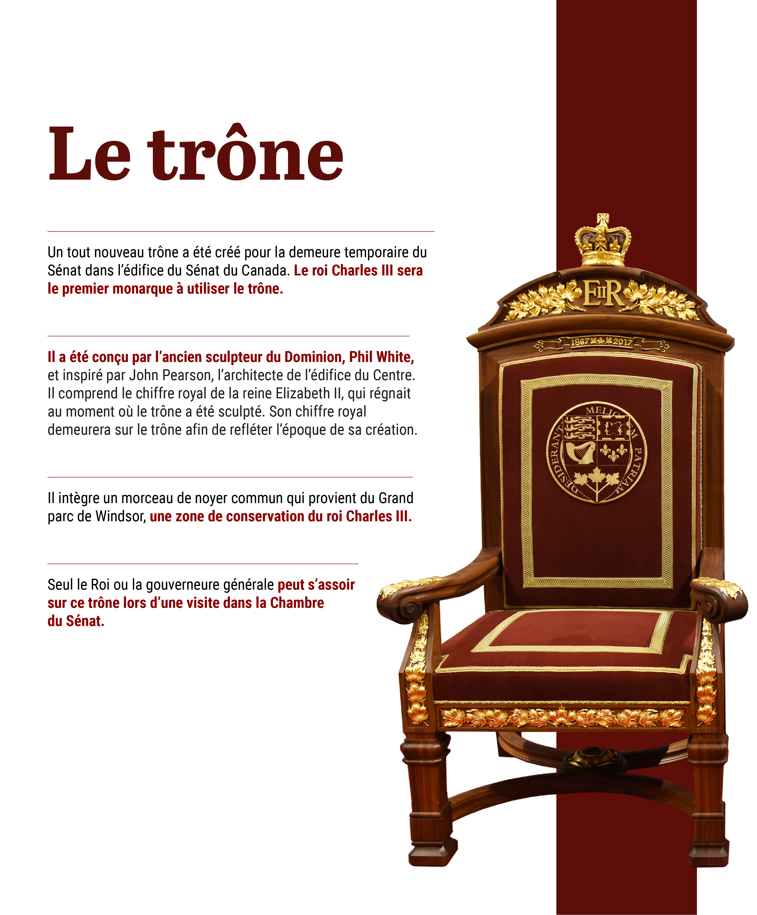 un image du trone avec du text: Un tout nouveau trône a été créé pour la demeure temporaire du Sénat dans l’édifice du Sénat du Canada. Le roi Charles III sera le premier monarque à utiliser le trône. Il a été conçu par l’ancien sculpteur du Dominion, Phil White, et inspiré par John Pearson, l’architecte de l’édifice du Centre. Il comprend le chiffre royal de la reine Elizabeth II, qui régnait au moment où le trône a été sculpté. Son chiffre royal demeurera sur le trône afin de refléter l’époque de sa création. Il intègre un morceau de noyer commun qui provient du Grand parc de Windsor, une zone de conservation du roi Charles III. Le Roi – ou plus souvent le ou la gouverneur(e) général(e) – s’assoit ici lorsqu’il visite la Chambre du Sénat.   