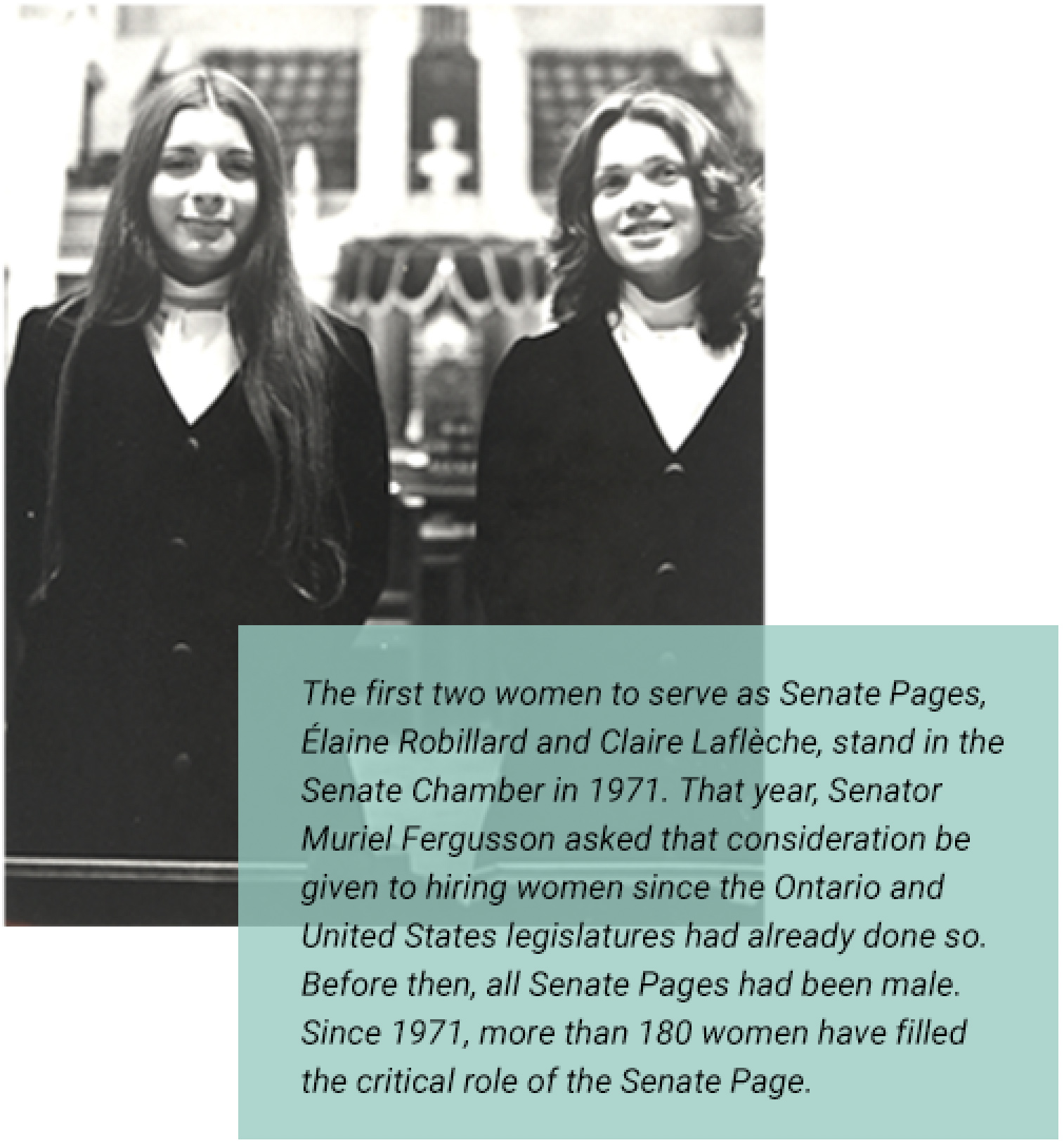 The first two women to serve as Senate Pages, Élaine Robillard and Claire Laflèche, stand in the Senate Chamber in 1971. That year, Senator Muriel Fergusson asked that consideration be given to hiring women since the Ontario and United States legislatures had already done so. Before then, all Senate Pages had been male. Since 1971, more than 180 women have filled the critical role of the Senate Page.