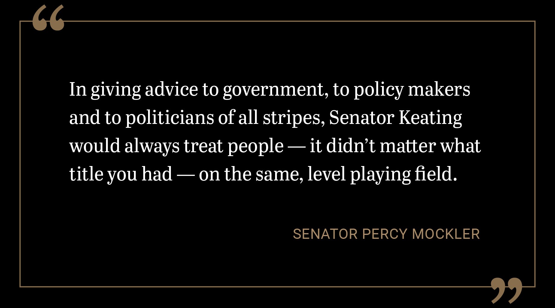 In giving advice to government, to policy makers and to politicians of all stripes, Senator Keating would always treat people — it didn’t matter what title you had — on the same, level playing field.