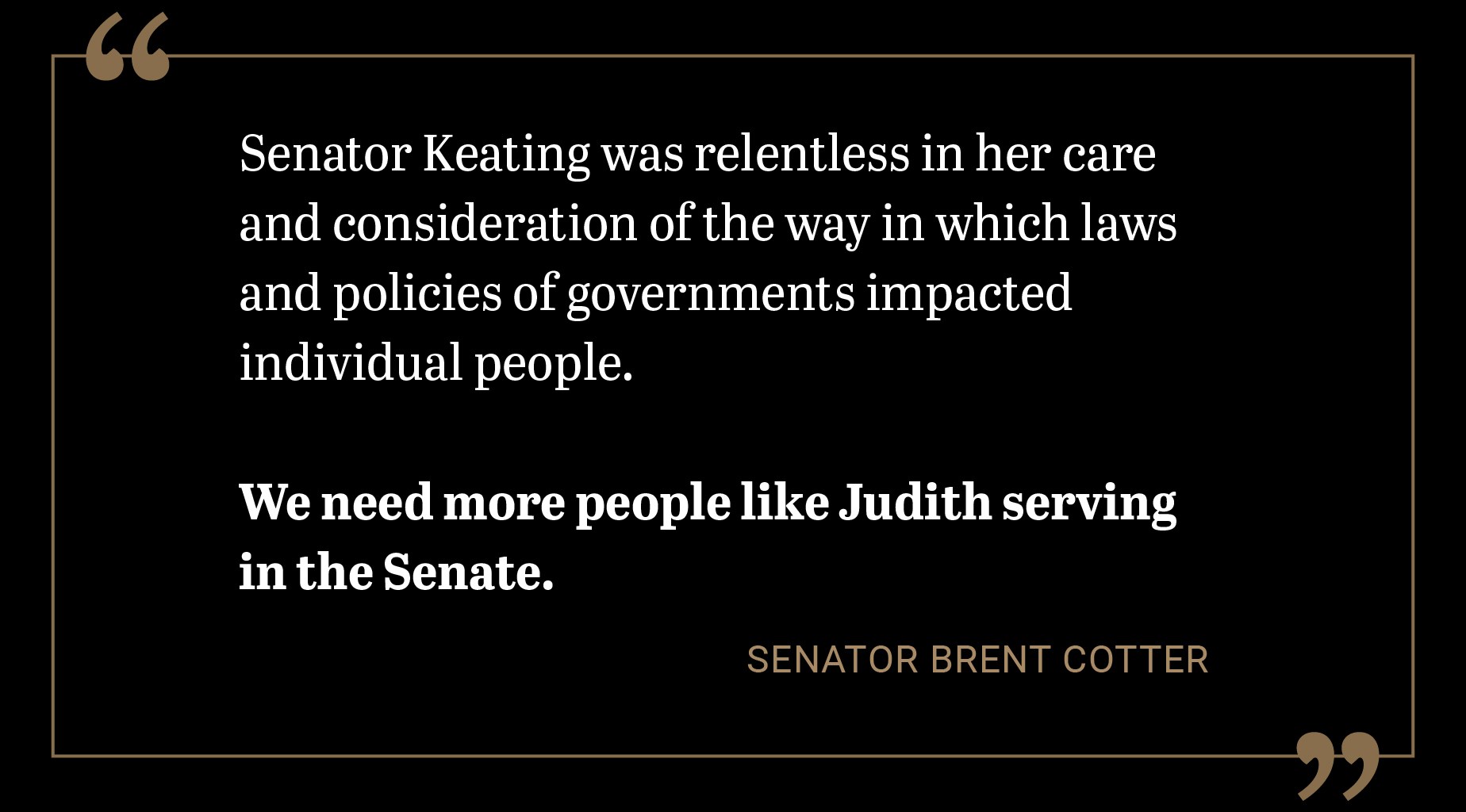 Senator Keating was relentless in her care and consideration of the way in which laws and policies of governments impacted individual people. We need more people like Judith serving in the Senate.