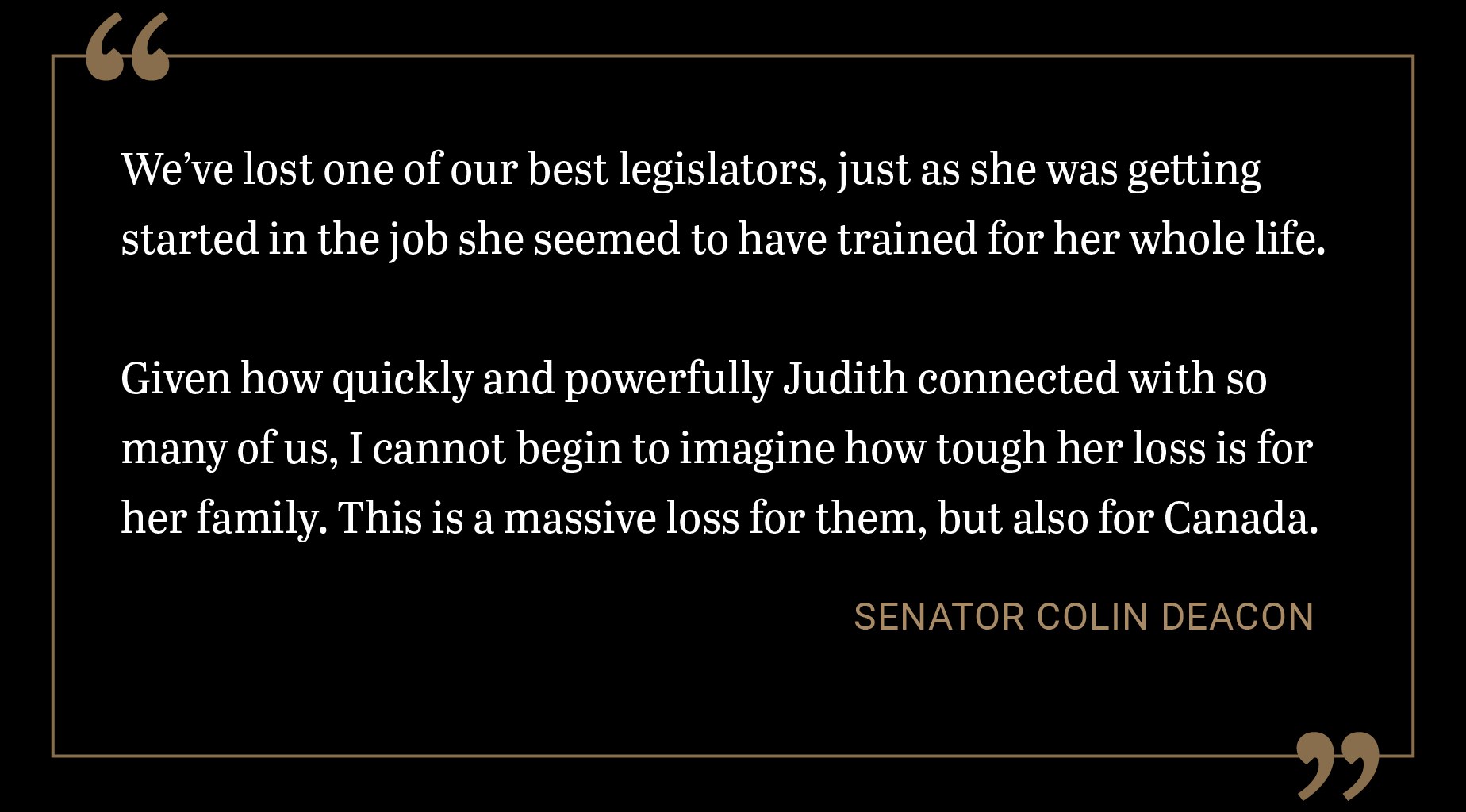 We’ve lost one of our best legislators, just as she was getting started in the job she seemed to have trained for her whole life. Given how quickly and powerfully Judith connected with so many of us, I cannot begin to imagine how tough her loss is for her family. This is a massive loss for them, but also for Canada.