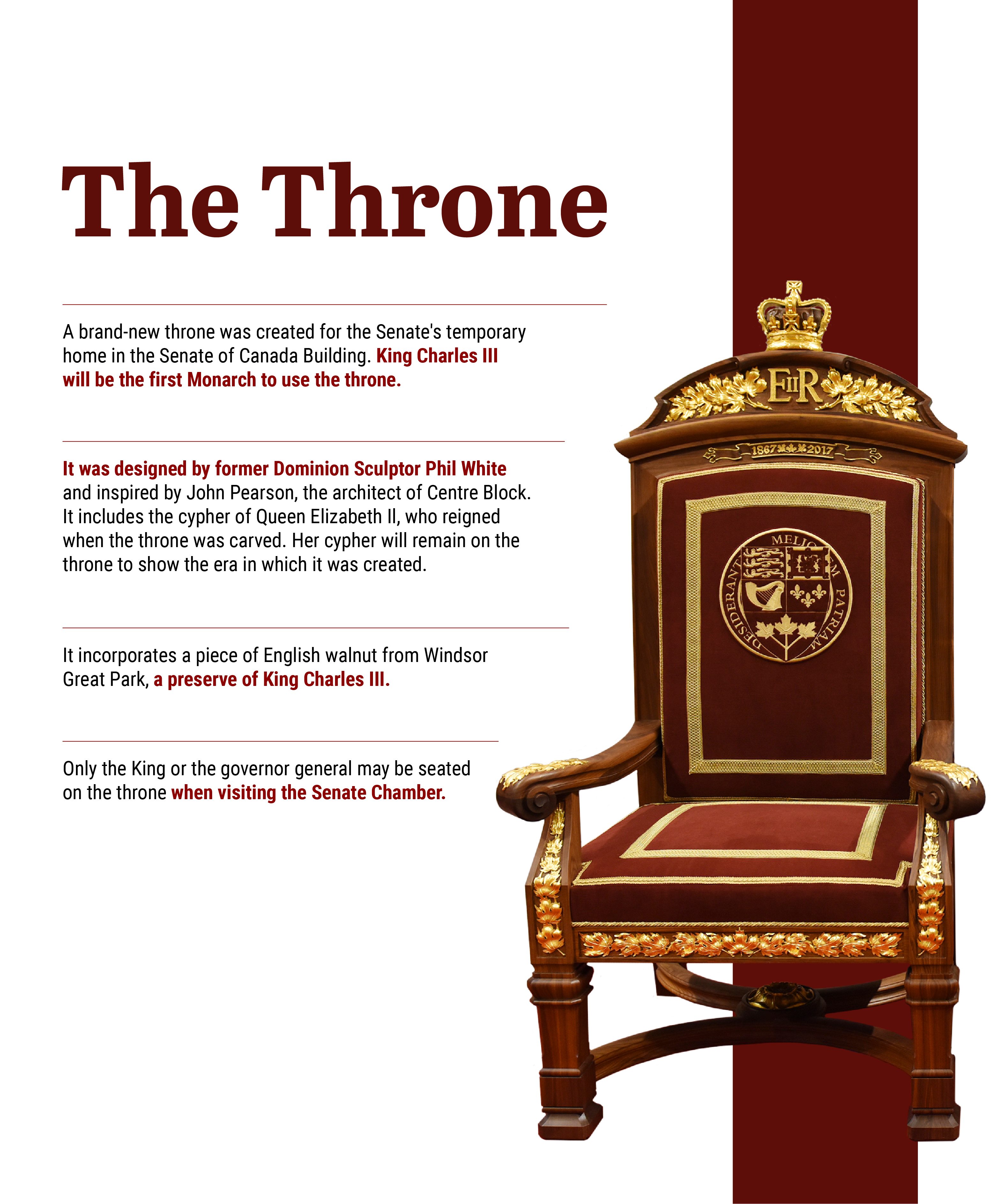an image of the throne with the followig text: A brand-new throne was created for the Senate’s temporary home in the Senate of Canada Building. King Charles III will be the first Monarch to use the throne. It was designed by former Dominion Sculptor Phil White and inspired by John Pearson, the architect of Centre Block. It includes the cypher of Queen Elizabeth II, who reigned when the throne was carved. Her cypher will remain on the throne to show the era in which it was created. It incorporates a piece of English walnut from Windsor Great Park, a preserve of King Charles III. Only the King or the governor general may be seated on the throne when visiting the Senate Chamber.